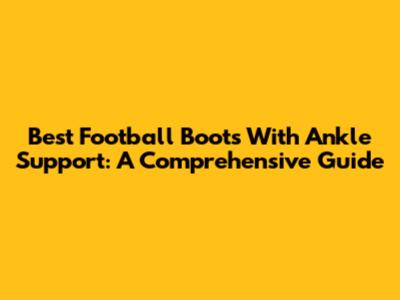 Best Football Boots With Ankle Support: A Comprehensive Guide