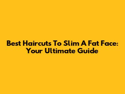 Best Haircuts To Slim A Fat Face: Your Ultimate Guide