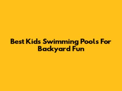 Best Kids' Swimming Pools For Backyard Fun