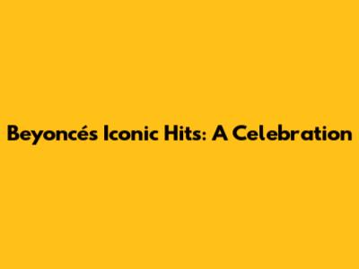 Beyoncé's Iconic Hits: A Celebration