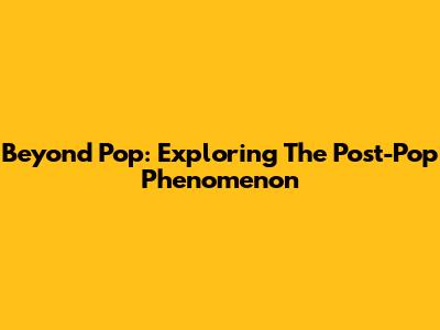 Beyond Pop: Exploring The Post-Pop Phenomenon