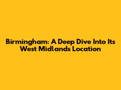 Birmingham: A Deep Dive Into Its West Midlands Location