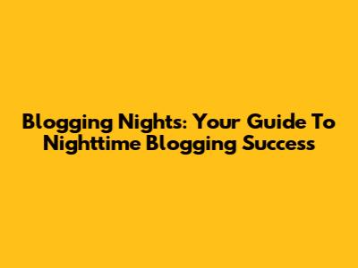 Blogging Nights: Your Guide To Nighttime Blogging Success