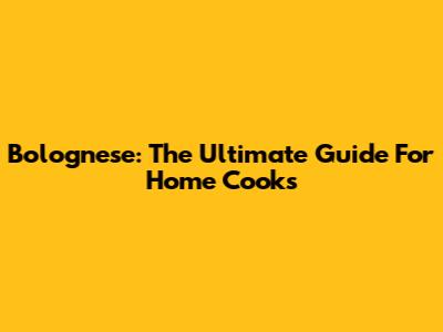 Bolognese: The Ultimate Guide For Home Cooks