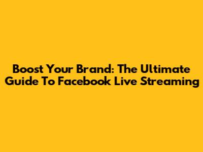 Boost Your Brand: The Ultimate Guide To Facebook Live Streaming