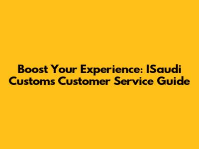 Boost Your Experience: ISaudi Customs Customer Service Guide