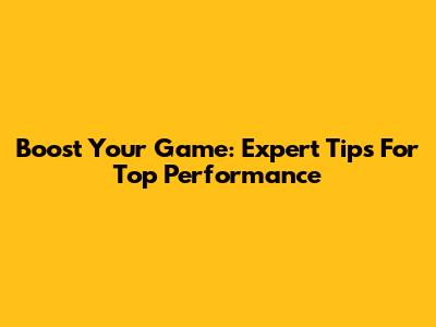 Boost Your Game: Expert Tips For Top Performance
