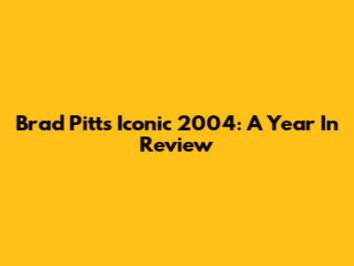 Brad Pitt's Iconic 2004: A Year In Review