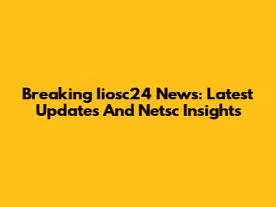 Breaking Iiosc24 News: Latest Updates And Netsc Insights