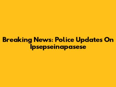 Breaking News: Police Updates On Ipsepseinapasese