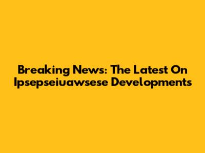Breaking News: The Latest On Ipsepseiuawsese Developments