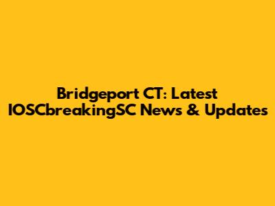 Bridgeport CT: Latest IOSCbreakingSC News & Updates