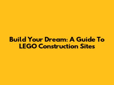 Build Your Dream: A Guide To LEGO Construction Sites