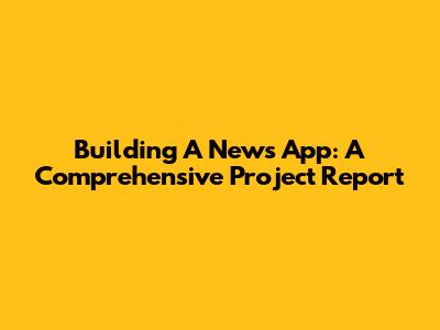 Building A News App: A Comprehensive Project Report