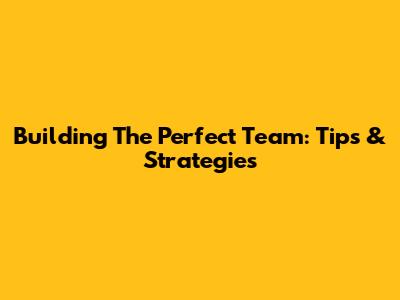 Building The Perfect Team: Tips & Strategies