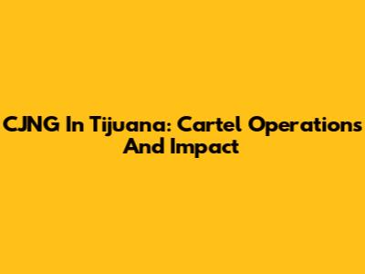 CJNG In Tijuana: Cartel Operations And Impact