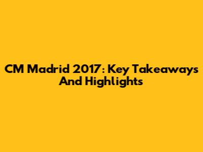 CM Madrid 2017: Key Takeaways And Highlights