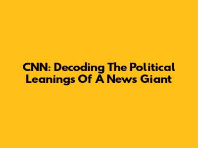 CNN: Decoding The Political Leanings Of A News Giant