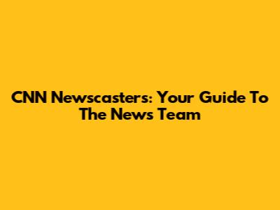 CNN Newscasters: Your Guide To The News Team