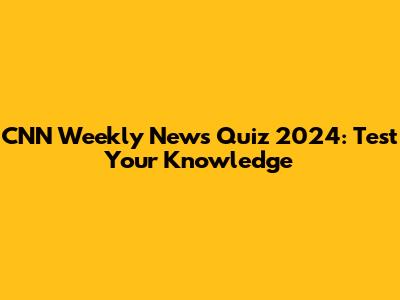 CNN Weekly News Quiz 2024: Test Your Knowledge