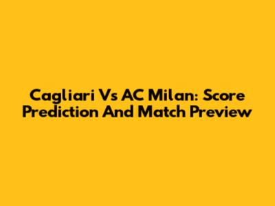 Cagliari Vs AC Milan: Score Prediction And Match Preview