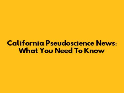 California Pseudoscience News: What You Need To Know