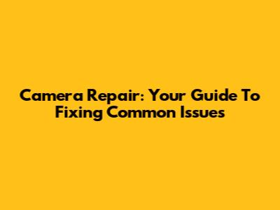 Camera Repair: Your Guide To Fixing Common Issues