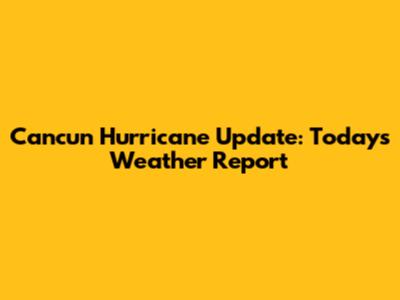 Cancun Hurricane Update: Today's Weather Report