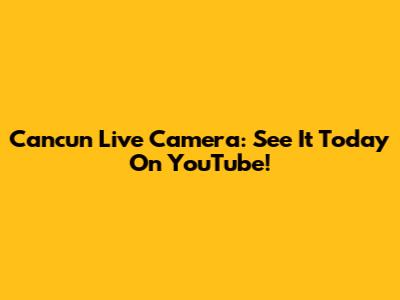 Cancun Live Camera: See It Today On YouTube!