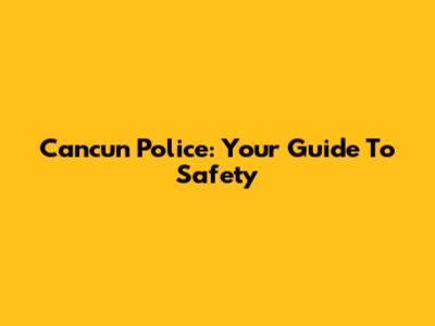 Cancun Police: Your Guide To Safety