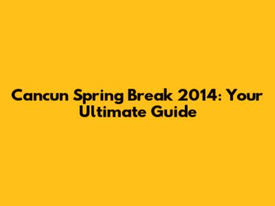 Cancun Spring Break 2014: Your Ultimate Guide
