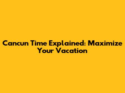 Cancun Time Explained: Maximize Your Vacation