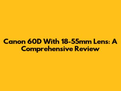Canon 60D With 18-55mm Lens: A Comprehensive Review