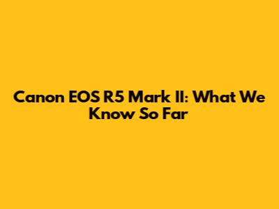 Canon EOS R5 Mark II: What We Know So Far