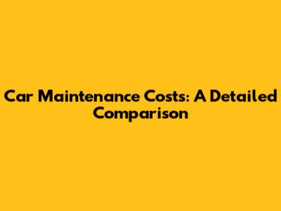 Car Maintenance Costs: A Detailed Comparison