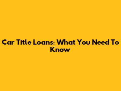 Car Title Loans: What You Need To Know