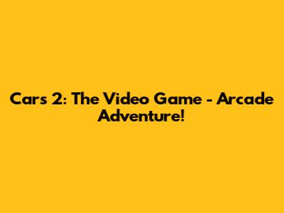 Cars 2: The Video Game - Arcade Adventure!