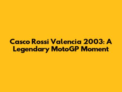 Casco Rossi Valencia 2003: A Legendary MotoGP Moment