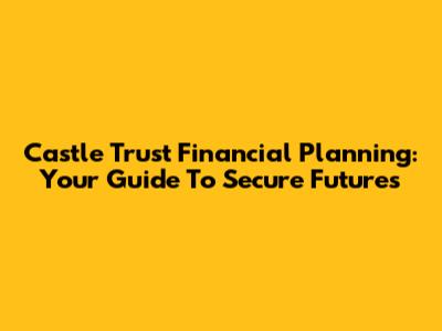 Castle Trust Financial Planning: Your Guide To Secure Futures
