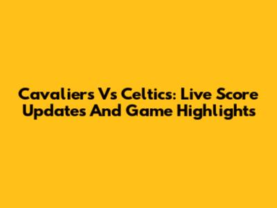 Cavaliers Vs Celtics: Live Score Updates And Game Highlights