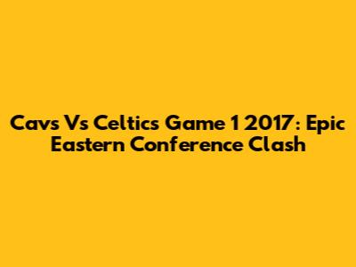 Cavs Vs Celtics Game 1 2017: Epic Eastern Conference Clash