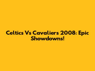 Celtics Vs Cavaliers 2008: Epic Showdowns!