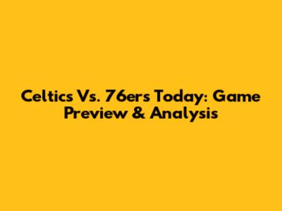 Celtics Vs. 76ers Today: Game Preview & Analysis