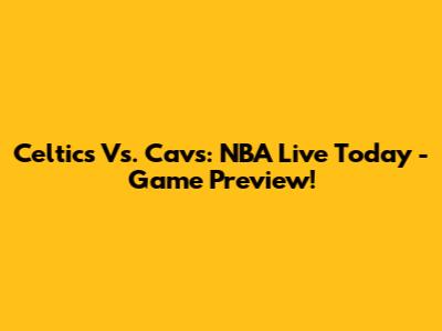 Celtics Vs. Cavs: NBA Live Today - Game Preview!