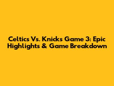 Celtics Vs. Knicks Game 3: Epic Highlights & Game Breakdown