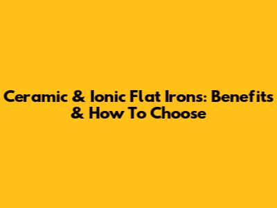 Ceramic & Ionic Flat Irons:  Benefits & How To Choose