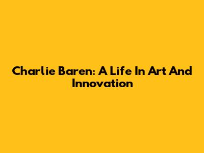 Charlie Baren: A Life In Art And Innovation