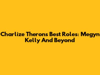 Charlize Theron's Best Roles: Megyn Kelly And Beyond
