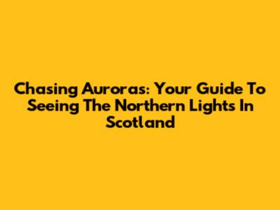 Chasing Auroras: Your Guide To Seeing The Northern Lights In Scotland