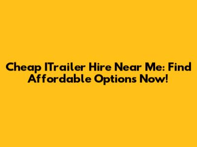 Cheap ITrailer Hire Near Me: Find Affordable Options Now!
